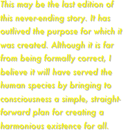 This may be the last edition of this never-ending story. It has outlived the purpose for which it was created. Although it is far from being formally correct, I believe it will have served the human species by bringing to consciousness a simple, straight-forward plan for creating a harmonious existence for all.