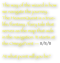 The way of the wizard is how we navigate the journey. The HeavenQuest is a true-life/fantasy /fairy tale that serves as the map that aids in the navigation. It starts at the OmegaPoint — 11/11/11 

At what point will you be?