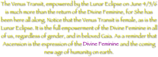 
The Venus Transit, empowered by the Lunar Eclipse on June 4/5/6 is much more than the return of the Divine Feminine, for She has been here all along. Notice that the Venus Transit is female, as is the Lunar Eclipse. It is the full empowerment of the Divine Feminine in all of us, regardless of gender, and in beloved Gaia. As a reminder that Ascension is the expression of the Divine Feminine and the coming  new age of humanity on earth.
