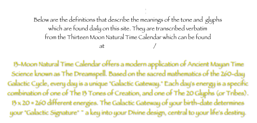 Disclaimer
Below are the definitions that describe the meanings of the tone and  glyphs
which are found daily on this site. They are transcribed verbatim
from the Thirteen Moon Natural Time Calendar which can be found
at http://13moon.com/

 13-Moon Natural Time Calendar offers a modern application of Ancient Mayan Time Science known as The Dreamspell. Based on the sacred mathematics of the 260-day Galactic Cycle, every day is a unique "Galactic Gateway." Each day's energy is a specific combination of one of The 13 Tones of Creation, and one of The 20 Glyphs (or Tribes). 13 x 20 = 260 different energies. The Galactic Gateway of your birth-date determines your "Galactic Signature" ~ a key into your Divine design, central to your life's destiny.